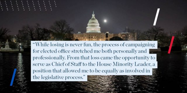 "While losing is never fun, the process of campaigning for elected office stretched me both personally and professionally. From that loss came the opportunity to serve as Chief of Staff to the House Minority Leader, a position that allowed me to be equally as involved in the legislative process."