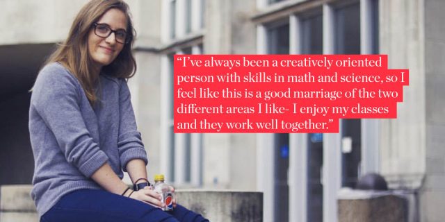 "I’ve always been a creatively oriented person with skills in math and science, so I feel like this is a good marriage of the two different areas I like- I enjoy my classes and they work well together."