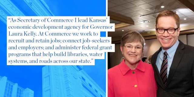 As Secretary of Commerce I lead Kansas’ economic development agency for Governor Laura Kelly. At Commerce we work to recruit and retain jobs; connect job-seekers and employers; and administer federal grant programs that help build libraries, water systems, and roads across our state. 