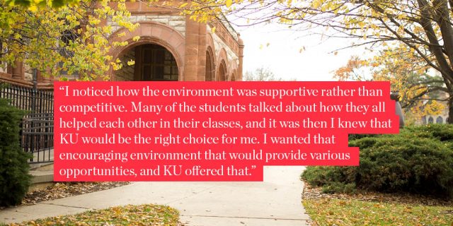 I noticed how the environment was supportive rather than competitive. Many of the students talked about how they all helped each other in their classes, and it was then I knew that KU would be the right choice for me. I wanted that encouraging environment that would provide various opportunities, and KU offered that. 