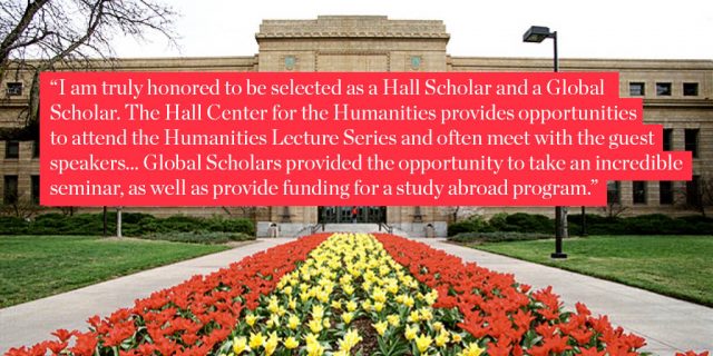 I am truly honored to be selected as a Hall Scholar and a Global Scholar. The Hall Center for the Humanities provides opportunities to attend the Humanities Lecture Series and often meet with the guest speakers... Global Scholars provided the opportunity to take an incredible seminar, as well as provide funding for a study abroad program.
