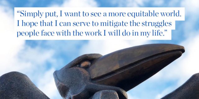 Simply put, I want to see a more equitable world. I hope that I can serve to mitigate the struggles people face with the work I will do in my life.  