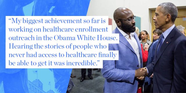 My biggest achievement so far is working on healthcare enrollment outreach in the Obama White House. Hearing the stories of people who never had access to healthcare finally be able to get it was incredible.