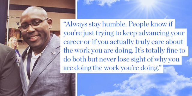 Always stay humble. People know if you’re just trying to keep advancing your career or if you actually truly care about the work you are doing. It’s totally fine to do both but never lose sight of why you are doing the work you’re doing.