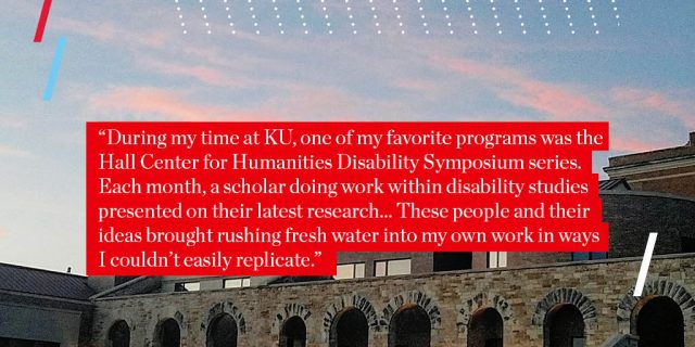 "During my time at KU, one of my favorite programs was the Hall Center for Humanities Disability Symposium series. Each month, a scholar doing work within disability studies presented on their latest research... These people and their ideas brought rushing fresh water into my own work in ways I couldn’t easily replicate."