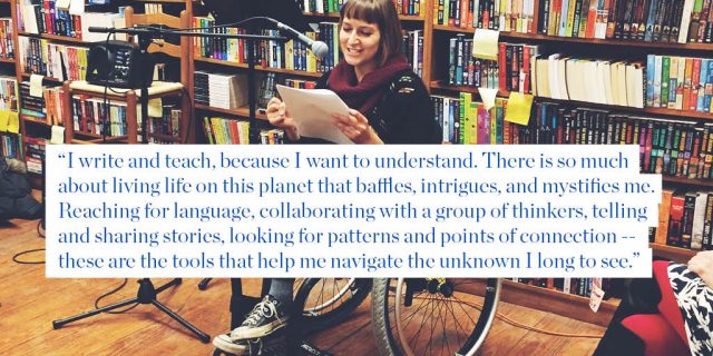 "I write and teach, because I want to understand. There is so much about living life on this planet that baffles, intrigues, and mystifies me. Reaching for language, collaborating with a group of thinkers, telling and sharing stories, looking for patterns and points of connection -- these are the tools that help me navigate the unknown I long to see."