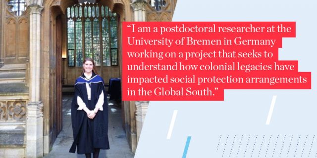 I am a postdoctoral researcher at the University of Bremen in Germany working on a project that seeks to understand how colonial legacies have impacted social protection arrangements in the Global South. 
