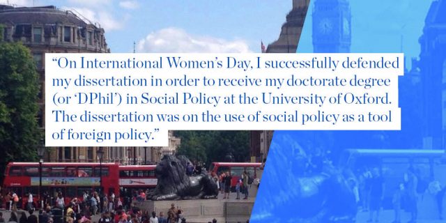On International Women’s Day, I successfully defended  my dissertation in order to receive my doctorate degree (or ‘DPhil’) in Social Policy at the University of Oxford. The dissertation was on the use of social policy as a tool of foreign policy.