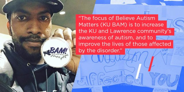 The focus of Believe Autism Matters (KU BAM) is to increase the KU and Lawrence community's awareness of autism, and to improve the lives of those affected by the disorder. 