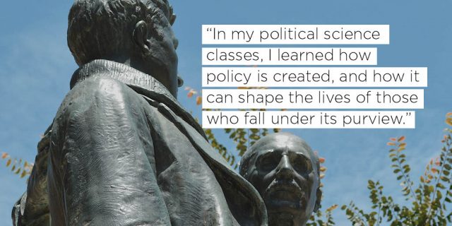 "In my political science classes, I learned how policy is created, and how it can shape the lives of those who fall under its purview."