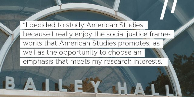 I decided to study American Studies because I really enjoy the social justice frameworks that American Studies promotes, as well as the opportunity to choose an emphasis that meets my research interests. 