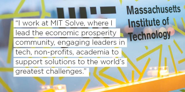 I work at MIT Solve, where I lead the economic prosperity community, engaging leaders in tech, non-profits, academia to support solutions to the world’s greatest challenges.  
