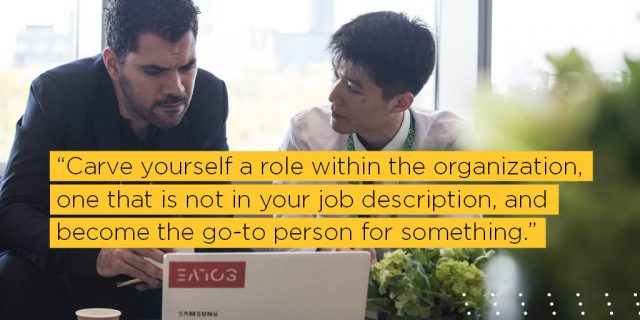 Carve yourself a role within the organization, one that is not in your job description, and become the go-to person for something. 