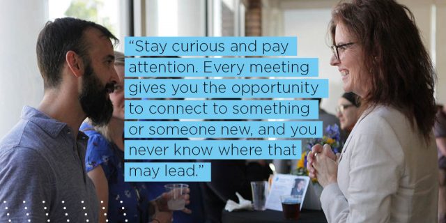 Stay curious and pay attention. Every meeting gives you the opportunity to connect to something or someone new, and you never know where that may lead. 