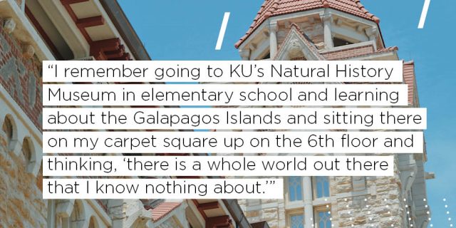 I remember going to KU’s Natural History Museum in elementary school and learning about the Galapagos Islands and sitting there on my carpet square up on the 6th floor and thinking, “there is a whole world out there that I know nothing about.” 