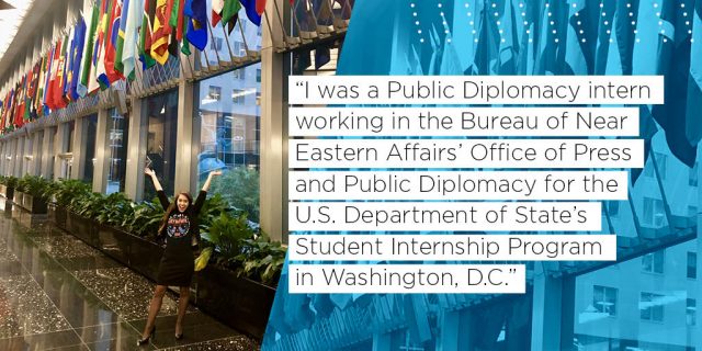 I was a Public Diplomacy intern working in the Bureau of Near Eastern Affairs’ Office of Press and Public Diplomacy for the U.S. Department of State’s Student Internship Program in Washington, D.C.