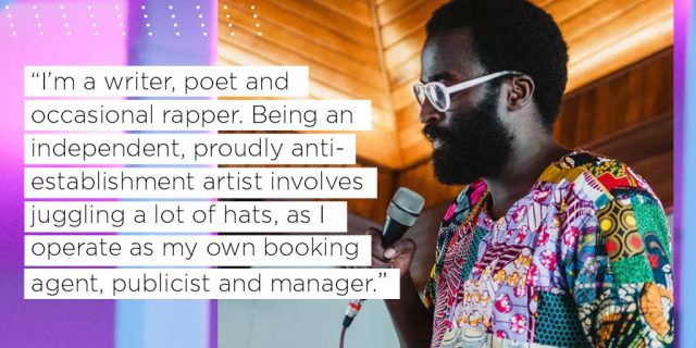 “I’m a writer, poet and 
occasional rapper. Being an 
independent, proudly anti-
establishment artist involves 
juggling a lot of hats, as I 
operate as my own booking 
agent, publicist and manager.”