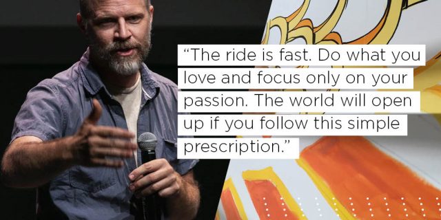 The ride is fast. Do what you love and focus only on your passion. The world will open up if you follow this simple prescription.  