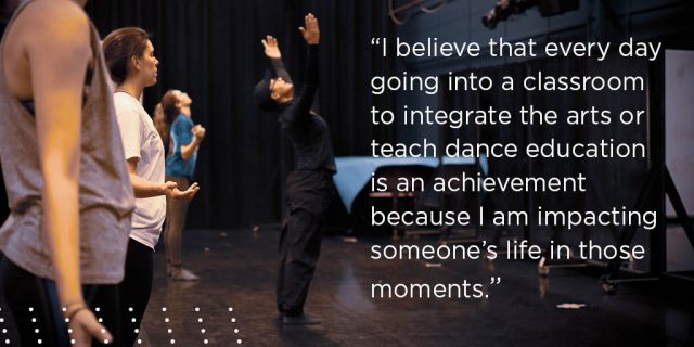 I believe that every day going into a classroom to integrate the arts or teach dance education is an achievement because I am impacting someone’s life in those moments.