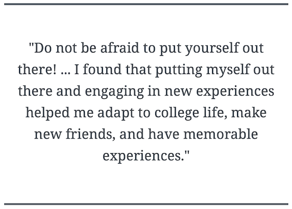 Do not be afraid to put yourself out there! ... I found that putting myself out there and engaging in new experiences helped me adapt to college life, make new friends, and have memorable experiences.