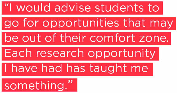 I would advise students to go for opportunities that may be out of their comfort zone. Each research opportunity I have had has taught me something.
