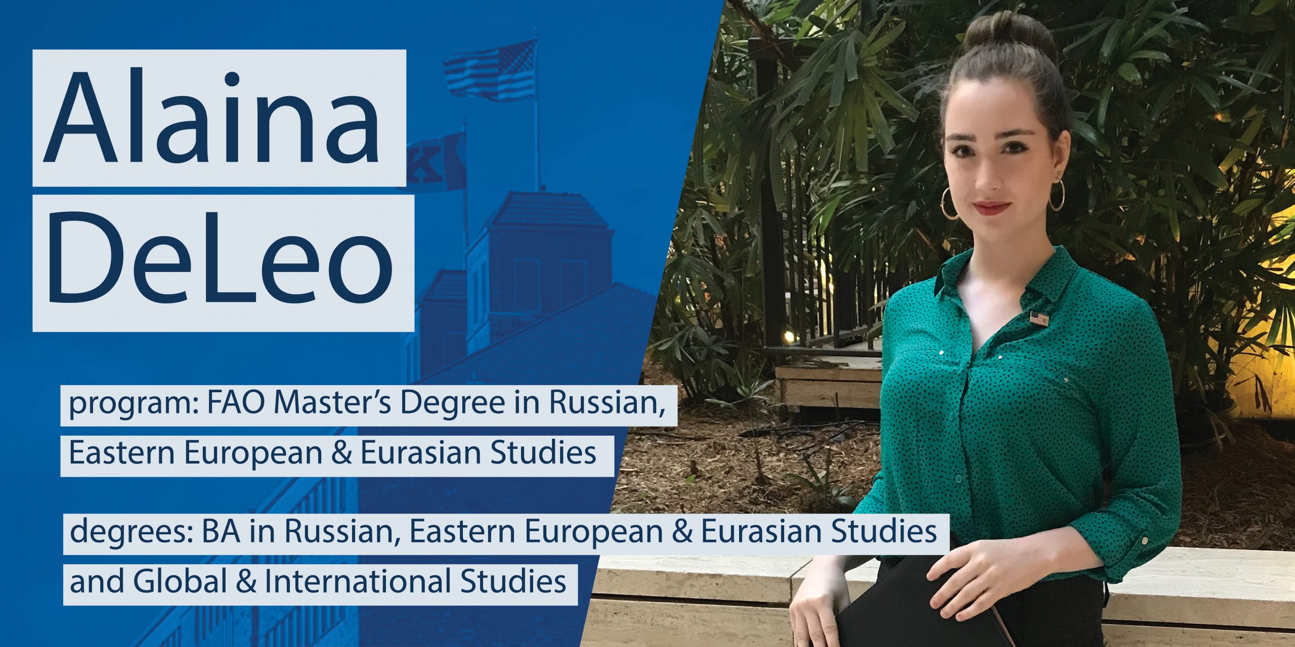 Alaina DeLeo

program: FAO Master's Degree in Russian, Eastern European & Eurasian Studies

degrees: BA in Russian, Eastern European & Eurasian Studies and Global & International Studies