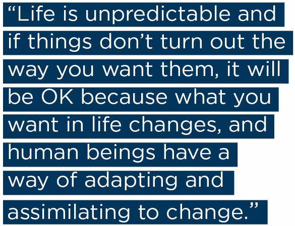 Life is unpredictable and if things don’t turn out the way you want them, it will be OK because what you want in life changes, and human beings have a way of adapting and assimilating to change. 