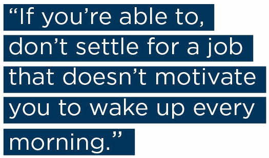 If you’re able to, don’t settle for a job that doesn’t motivate you to wake up every morning. 