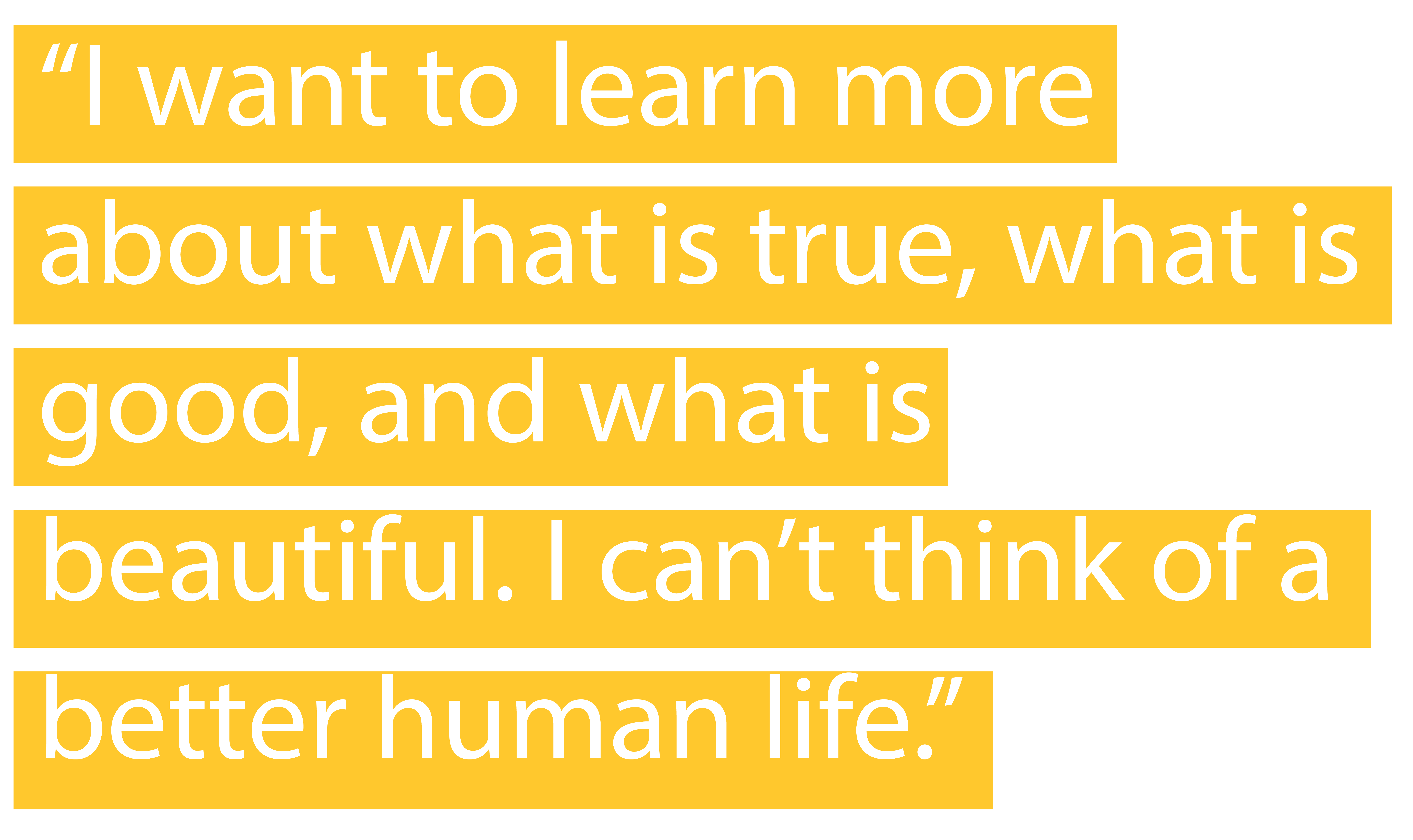 "I want to learn more about what is true, what is good, and what is beautiful. I can’t think of a better human life."