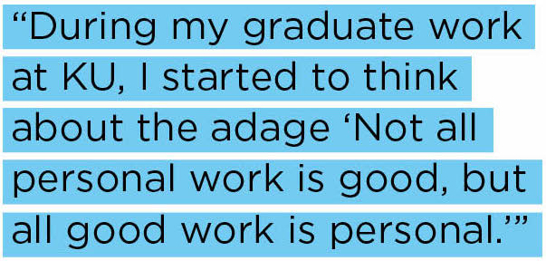 During my graduate work at KU, I started to think about the adage “Not all personal work is good, but all good work is personal.” 