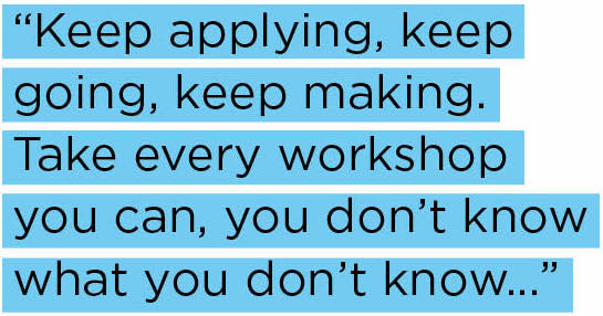 Keep applying, keep going, keep making. Take every workshop you can, you don’t know what you don’t know...