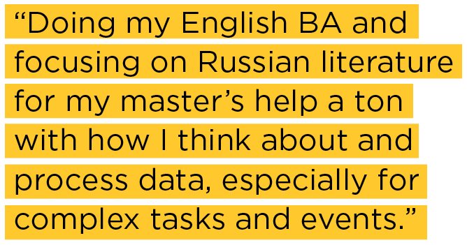 Doing my English BA and focusing on Russian literature for my master’s help a ton with how I think about and process data, especially for complex tasks and events.