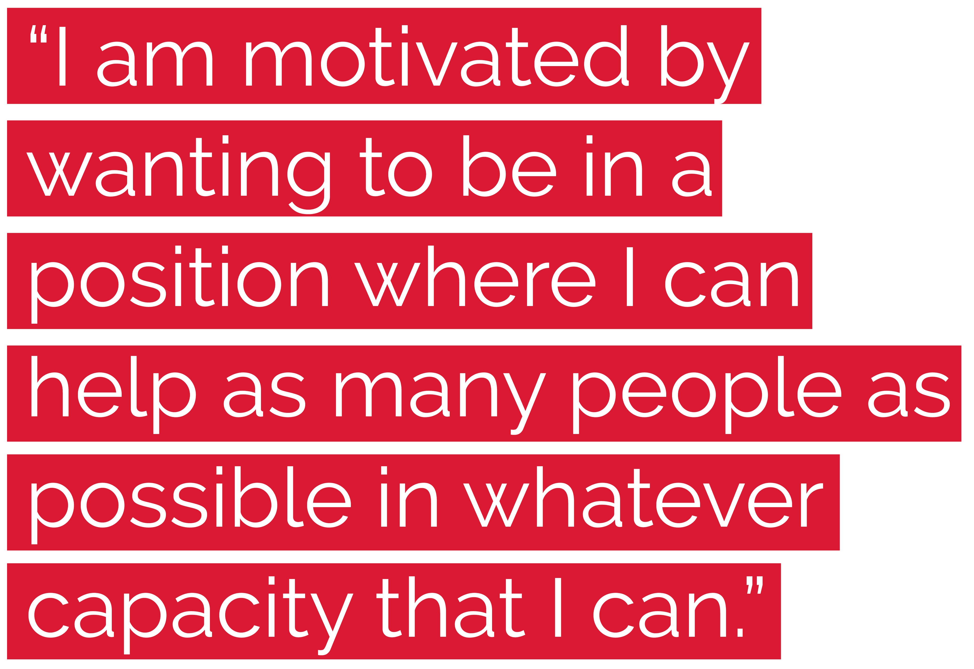 "I am motivated by wanting to be in a position where I can help as many people as possible in whatever capacity that I can."