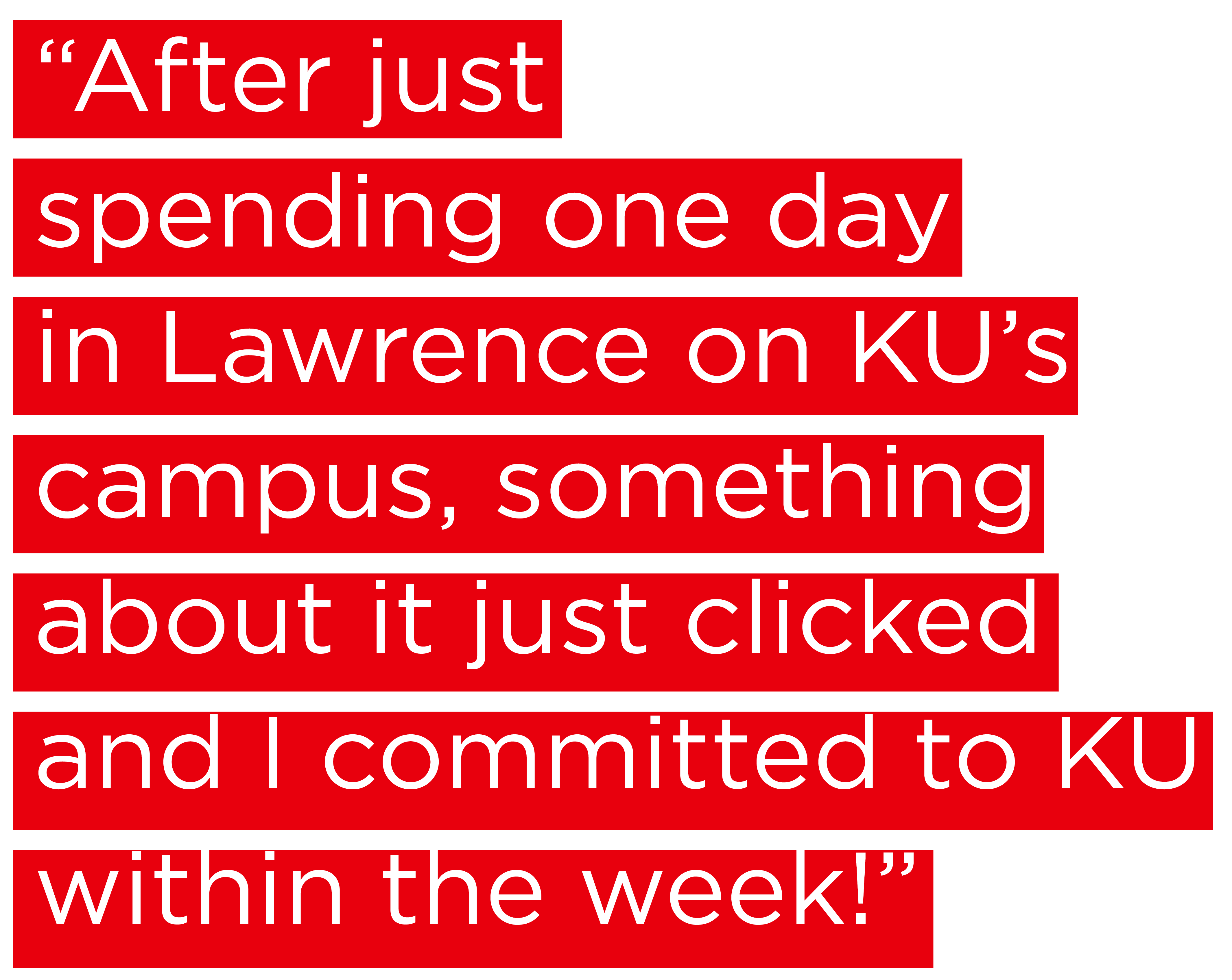 "After just spending one day in Lawrence on KU's campus, something about it just clicked and I committed to KU within the week!"
