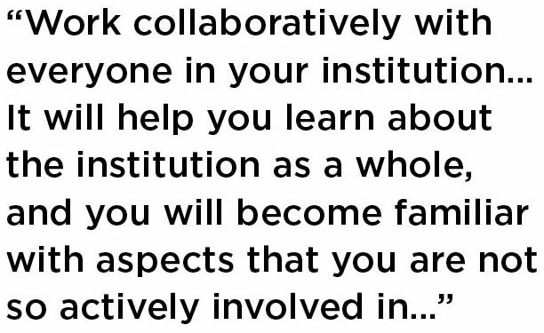 Work collaboratively with everyone in your institution... It will help you learn about the institution as a whole, and you will become familiar with aspects that you are not so actively involved in...